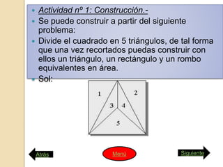  Actividad nº 1: Construcción.-
 Se puede construir a partir del siguiente
problema:
 Divide el cuadrado en 5 triángulos, de tal forma
que una vez recortados puedas construir con
ellos un triángulo, un rectángulo y un rombo
equivalentes en área.
 Sol:
Atrás SiguienteMenú
 