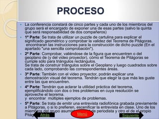 PROCESO
 La conferencia constará de cinco partes y cada uno de los miembros del
grupo será el encargado de exponer una de esas partes (salvo la quinta
que será responsabilidad de dos compañeros)
 1ª Parte: Se trata de utilizar un puzzle de cartulina para explicar el
significado geométrico y comprobar la validez del Teorema de Pitágoras.
encontraran las instrucciones para la construcción de dicho puzzle (En el
apartado "una sencilla comprobación").
 2ª Parte: Comprobar, valiéndose de la figura que encuentren o del
geoplano de (y del video proyector), cómo el Teorema de Pitágoras se
cumple sólo para triángulos rectángulos.
Se trata de construir triángulos sobre el Geoplano y luego cuadrados sobre
cada lado, comprobando las correspondientes áreas.
 3ª Parte: También con el video proyector, podrán explicar una
demostración visual del teorema. Tendrán que elegir la que más les guste
entre las que encuentren.
 4ª Parte: Tendrán que aclarar la utilidad práctica del teorema,
ejemplificándolo con dos o tres problemas en cuya resolución se
aproveche el teorema.
y encontrar múltiples ejemplos de problemas.
 5ª Parte: Se trata de emitir una entrevista radiofónica grabada previamente
a Pitágoras, o si lo prefieren, escenificar la entrevista en clase. Uno de los
miembros del grupo asumirá el papel de periodista y otro el de el propio
Pitágoras.Atrás SiguienteMenú
 