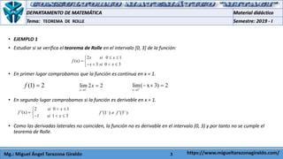 3
• EJEMPLO 1
• Estudiar si se verifica el teorema de Rolle en el intervalo [0, 3] de la función:
• En primer lugar comprobamos que la función es continua en x = 1.
• En segundo lugar comprobamos si la función es derivable en x = 1.
• Como las derivadas laterales no coinciden, la función no es derivable en el intervalo (0, 3) y por tanto no se cumple el
teorema de Rolle.
TEOREMA DE ROLLE
2 0 1
(x)
3 0 3
x si x
f
x si x
 
 
   
(1) 2f 
1
lim 2 2
x
x


1
lim( x 3) 2
x 

  
2 0 1
(x)
1 1 3
si x
f
si x
 
  
  
(1 ) (3 )f f 
 
 