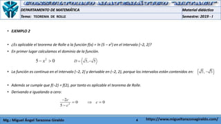 4
• EJEMPLO 2
• ¿Es aplicable el teorema de Rolle a la función f(x) = ln (5 − x2) en el intervalo [−2, 2]?
• En primer lugar calculamos el dominio de la función.
• La función es continua en el intervalo [−2, 2] y derivable en (−2, 2), porque los intervalos están contenidos en:
• Además se cumple que f(−2) = f(2), por tanto es aplicable el teorema de Rolle.
• Derivando e igualando a cero:
TEOREMA DE ROLLE
2
5 0x  5, 5D  
2
2
0 0
5
c
c
c

  

 