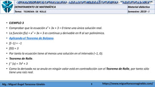 5
• EJEMPLO 3
• Comprobar que la ecuación x7 + 3x + 3 = 0 tiene una única solución real.
• La función f(x) = x7 + 3x + 3 es continua y derivable en R al ser polinómica.
• Aplicando el Teorema de Bolzano.
• f(−1) = −1
• f(0) = 3
• Por tanto la ecuación tiene al menos una solución en el intervalo (−1, 0).
• Teorema de Rolle.
• f ' (x) = 7x6 + 3
• Como la derivada no se anula en ningún valor está en contradicción con el Teorema de Rolle, por tanto sólo
tiene una raíz real.
TEOREMA DE ROLLE
 