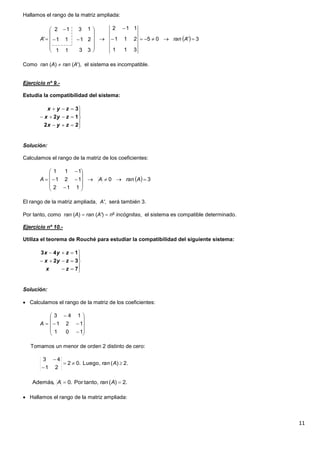 11
Hallamos el rango de la matriz ampliada:
Como ran (A)  ran (A'), el sistema es incompatible.
Ejercicio nº 9.-
Estudia la compatibilidad del sistema:
Solución:
Calculamos el rango de la matriz de los coeficientes:
El rango de la matriz ampliada, A', será también 3.
Por tanto, como ran (A)  ran (A')  no
incógnitas, el sistema es compatible determinado.
Ejercicio nº 10.-
Utiliza el teorema de Rouché para estudiar la compatibilidad del siguiente sistema:
Solución:
 Calculamos el rango de la matriz de los coeficientes:
Tomamos un menor de orden 2 distinto de cero:
 Hallamos el rango de la matriz ampliada:
  3'05
311
211
112
3311
21
13
11
12
' 
















 AranA








22
12
3
zyx
zyx
zyx
  30
112
121
111














 AranAA








7
32
143
zx
zyx
zyx














101
121
143
A
2.)(Luego,.02
21
43



Aran
.2)(tanto,Por.0Además,  AranA
 