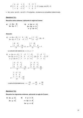 12
 Así, como ran (A)  ran (A') < no
incógnitas, el sistema es compatible indeterminado.
Ejercicio nº 11.-
Resuelve estos sistemas, aplicando la regla de Cramer:
Solución:
La solución del sistema es: x  2, y  1
Ejercicio nº 12.-
Resuelve los siguientes sistemas, aplicando la regla de Cramer:
2.)'(Luego,.0
701
321
143
7
3
1
101
1
1
21
43
' 















 AranA













63
332
32b)
732
64a)
zyx
zyx
zyx
yx
yx
5;
32
41
;
732
641
732
64a)





















AA
yx
yx
1
5
5
5
72
61
;2
5
10
5
37
46












 yx
17
311
132
121
;
6311
3132
3121
63
332
32b)


























A
zyx
zyx
zyx
;
17
45
17
361
132
131
;
17
15
17
316
133
123









 yx
17
54
17
611
332
321



z
17
54
,
17
45
,
17
15
:essistemadelsoluciónLa 

 zyx















63
42
2b)
53
02a)
zyx
zyx
zyx
yx
yx
 
