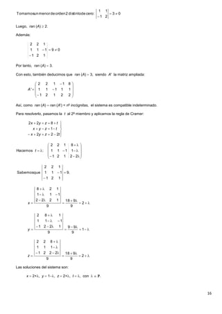 16
Luego, ran (A)  2.
Además:
Por tanto, ran (A)  3.
Con esto, también deducimos que ran (A)  3, siendo A' la matriz ampliada:
Así, como ran (A)  ran (A') < no
incógnitas, el sistema es compatible indeterminado.
Para resolverlo, pasamos la t al 2º miembro y aplicamos la regla de Cramer:
Las soluciones del sistema son:
x  2+, y  1, z  2+, t  , con   .
03
21
11
:cerodedistinto2ordendemenorunTomamos 

09
121
111
122

















22121
11111
81122
'A








tzyx
tzyx
tzyx
222
1
822














22121
1111
8122
:Hacemos t
.9
121
111
122
queSabemos 








 2
9
918
9
1222
111
128
x






 1
9
99
9
1221
111
182
y






 2
9
918
9
2221
111
822
z
 