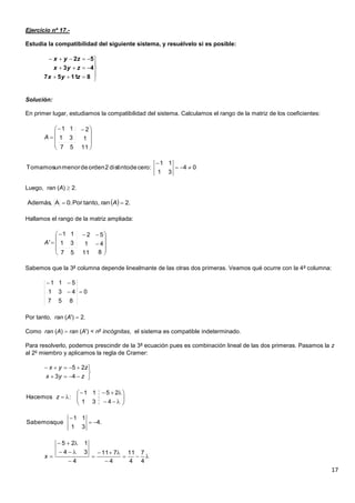 17
Ejercicio nº 17.-
Estudia la compatibilidad del siguiente sistema, y resuélvelo si es posible:
Solución:
En primer lugar, estudiamos la compatibilidad del sistema. Calculamos el rango de la matriz de los coeficientes:
Luego, ran (A)  2.
Hallamos el rango de la matriz ampliada:
Sabemos que la 3a
columna depende linealmante de las otras dos primeras. Veamos qué ocurre con la 4a
columna:
Por tanto, ran (A')  2.
Como ran (A)  ran (A') < no
incógnitas, el sistema es compatible indeterminado.
Para resolverlo, podemos prescindir de la 3a
ecuación pues es combinación lineal de las dos primeras. Pasamos la z
al 2o
miembro y aplicamos la regla de Cramer:








81157
43
52
zyx
zyx
zyx









 

1157
1
2
31
11
A
04
31
11
:cerodedistinto2ordendemenorunTomamos 

  .2rantanto,Por.0AAdemás,  A













81157
41
52
31
11
'A
0
857
431
511







zyx
zyx
43
25









431
2511
:Hacemos z
.4
31
11
queSabemos 









4
7
4
11
4
711
4
34
125
x
 