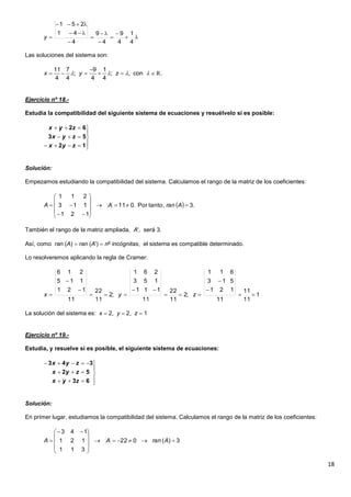 18
Las soluciones del sistema son:
Ejercicio nº 18.-
Estudia la compatibilidad del siguiente sistema de ecuaciones y resuélvelo si es posible:
Solución:
Empezamos estudiando la compatibilidad del sistema. Calculamos el rango de la matriz de los coeficientes:
También el rango de la matriz ampliada, A', será 3.
Así, como ran (A)  ran (A')  no
incógnitas, el sistema es compatible determinado.
Lo resolveremos aplicando la regla de Cramer:
La solución del sistema es: x  2, y  2, z  1
Ejercicio nº 19.-
Estudia, y resuelve si es posible, el siguiente sistema de ecuaciones:
Solución:
En primer lugar, estudiamos la compatibilidad del sistema. Calculamos el rango de la matriz de los coeficientes:










4
1
4
9
4
9
4
41
251
y
11 7 9 1
; ; , con .
4 4 4 4
x y z   

      R








12
53
62
zyx
zyx
zyx
  .3tanto,Por.011
121
113
211












 AranAA
1
11
11
11
121
513
611
;2
11
22
11
111
153
261
;2
11
22
11
121
115
216








 zyx








63
52
343
zyx
zyx
zyx
3)(022
311
121
143










 
 AranAA
 