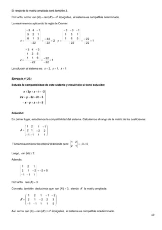 19
El rango de la matriz ampliada será también 3.
Por tanto, como ran (A)  ran (A')  no
incógnitas, el sistema es compatible determinado.
Lo resolveremos aplicando la regla de Cramer:
La solución al sistema es: x  2, y  1, z  1
Ejercicio nº 20.-
Estudia la compatibilidad de este sistema y resuélvelo si tiene solución:
Solución:
En primer lugar, estudiamos la compatibilidad del sistema. Calculamos el rango de la matriz de los coeficientes:
Luego, ran (A)  2.
Además:
Por tanto, ran (A)  3.
Con esto, también deducimos que ran (A')  3, siendo A' la matriz ampliada:
Así, como ran (A)  ran (A') < no
incógnitas, el sistema es compatible indeterminado.
1
22
22
22
361
151
133
;2
22
44
22
316
125
143












 yx
1
22
22
22
611
521
343






z









5
3222
22
tzyx
tzyx
tzyx














1111
22
11
12
21
A
03
12
21
:cerodedistinto2ordendemenorunTomamos 
02
111
212
121

















51111
32212
21121
'A
 