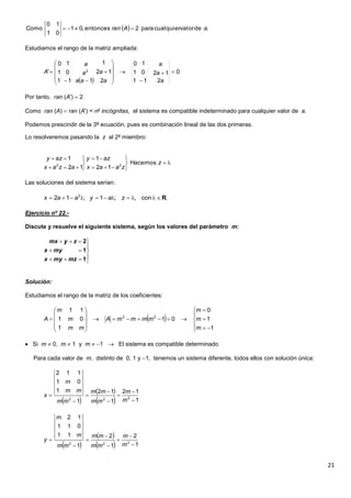 21
Estudiamos el rango de la matriz ampliada:
Por tanto, ran (A')  2.
Como ran (A)  ran (A') < no
incógnitas, el sistema es compatible indeterminado para cualquier valor de a.
Podemos prescindir de la 3ª ecuación, pues es combinación lineal de las dos primeras.
Lo resolveremos pasando la z al 2º miembro:
Las soluciones del sistema serían:
Ejercicio nº 22.-
Discute y resuelve el siguiente sistema, según los valores del parámetro m:
Solución:
Estudiamos el rango de la matriz de los coeficientes:
 Si m  0, m  1 y m  1  El sistema es compatible determinado.
Para cada valor de m, distinto de 0, 1 y 1, tenemos un sistema diferente, todos ellos con solución única:
  .devalorcualquierpara2entonces,01
01
10
Como aAran 
 
0
211
1201
10
2
12
1
111
01
10
' 2 















a
a
a
a
a
aa
a
a
A











z
zaax
azy
azax
azy
Hacemos
12
1
12
1
22
.con,;1;12 2
R zayaax








1
1
2
mzmyx
myx
zymx
 




















1
1
0
01
1
01
11
23
m
m
m
mmmmA
mm
m
m
A
 
 
  1
12
1
12
1
1
01
112
222 







m
m
mm
mm
mm
mm
m
x
 
 
  1
2
1
2
1
11
011
12
222 







m
m
mm
mm
mm
m
m
y
 