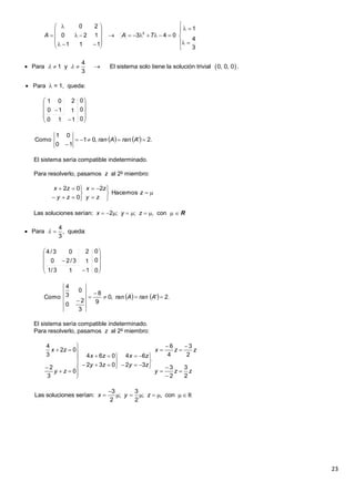 23
 Para  = 1, queda:
El sistema sería compatible indeterminado.
Para resolverlo, pasamos z al 2o
miembro:
Las soluciones serían: x  2; y  ; z  , con  R
El sistema sería compatible indeterminado.
Para resolverlo, pasamos z al 2o
miembro:






















3
4
1
0473
111
120
20
2
AA
 
4
Para 1 y El sistema solo tiene la solución trivial 0, 0, 0 .
3
    












0
0
0
110
1
2
10
01
    .2',01
10
01
Como 

AranAran











z
zy
zx
zy
zx
Hacemos
2
0
02
4
Para , queda:
3
 












0
0
0
113/1
1
2
3/20
03/4
    .2',0
9
8
3
2
0
0
3
4
Como 



AranAran
zzy
zzx
zy
zx
zy
zx
zy
zx
2
3
2
3
2
3
4
6
32
64
032
064
0
3
2
02
3
4




























3 3
Las soluciones serían: ; ; , con
2 2
x y z

        R
 