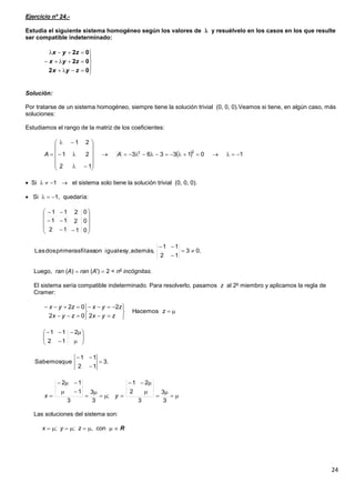 24
Ejercicio nº 24.-
Estudia el siguiente sistema homogéneo según los valores de  y resuélvelo en los casos en los que resulte
ser compatible indeterminado:
Solución:
Por tratarse de un sistema homogéneo, siempre tiene la solución trivial (0, 0, 0).Veamos si tiene, en algún caso, más
soluciones:
Estudiamos el rango de la matriz de los coeficientes:
 Si   1  el sistema solo tiene la solución trivial (0, 0, 0).
 Si   1, quedaría:
Luego, ran (A)  ran (A')  2 < no
incógnitas.
El sistema sería compatible indeterminado. Para resolverlo, pasamos z al 2o
miembro y aplicamos la regla de
Cramer:
Las soluciones del sistema son:
x  ; y  ; z  , con   R








02
02
02
zyx
zyx
zyx
  1013363
12
21
21
22
















 AA













0
0
0
1
2
12
11
211
.03
12
11
además,y,igualessonfilasprimerasdosLas 













z
zyx
zyx
zyx
zyx
Hacemos
2
2
02
02








12
211
.3
12
11
queSabemos 













3
3
3
2
21
;
3
3
3
1
12
yx
 