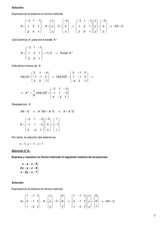 7
Solución:
Expresamos el sistema en forma matricial:
Calcula la inversa de A:
Despejamos X:
Por tanto, la solución del sistema es:
x  1, y  1, z  1
Ejercicio nº 4.-
Expresa y resuelve en forma matricial el siguiente sistema de ecuaciones:
Solución:
Expresamos el sistema en forma matricial:
CAX
z
y
x
C
z
y
x
XA 




































 






































 

3
0
5
102
121
113
3
0
5
;;
102
121
113
:existesiverparaCalculamos 1
AA
1
Existe01
102
121
113













 
 AA
     




























724
211
312
723
211
412
t
AAdjAAdj
  













 
724
211
312
11 t
AAdj
A
A
CAXCAAXACAX 111 










































1
1
1
3
0
5
724
211
312
X








72
82
6
zyx
zyx
zyx
CAX
z
y
x
C
z
y
x
XA 



















































































7
8
6
121
112
111
7
8
6
;;
121
112
111
 