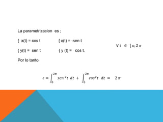 La parametrizacion es ;
{ x(t) = cos t { x(t) = -sen t
∀ 𝑡 ∈ [ 𝑜, 2 𝜋
{ y(t) = sen t { y (t) = cos t.
Por lo tanto
𝜀 =
0
2𝜋
𝑠𝑒𝑛 2 𝑡 𝑑𝑡 +
0
2𝜋
𝑐𝑜𝑠2 𝑡 𝑑𝑡 = 2 𝜋
 