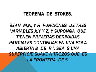 TEOREMA DE STOKES.
SEAN M,N, Y R FUNCIONES DE TRES
VARIABLES X,Y Y Z, Y SUPONGA QUE
TIENEN PRIMERAS DERIVADAS
PARCIALES CONTINUAS EN UNA BOLA
ABIERTA B DE 𝑅3
. SEA S UNA
SUPERFICIE SUAVE A TROZOS QUE ES
LA FRONTERA DE S.
 