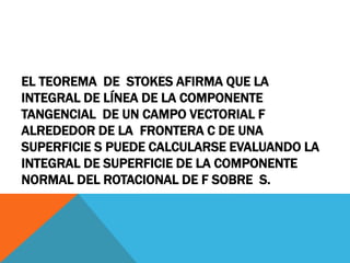 EL TEOREMA DE STOKES AFIRMA QUE LA
INTEGRAL DE LÍNEA DE LA COMPONENTE
TANGENCIAL DE UN CAMPO VECTORIAL F
ALREDEDOR DE LA FRONTERA C DE UNA
SUPERFICIE S PUEDE CALCULARSE EVALUANDO LA
INTEGRAL DE SUPERFICIE DE LA COMPONENTE
NORMAL DEL ROTACIONAL DE F SOBRE S.
 