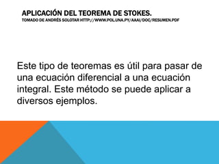 APLICACIÓN DEL TEOREMA DE STOKES.
TOMADO DE ANDRÉS SOLOTAR HTTP://WWW.POL.UNA.PY/AAAI/DOC/RESUMEN.PDF
Este tipo de teoremas es útil para pasar de
una ecuación diferencial a una ecuación
integral. Este método se puede aplicar a
diversos ejemplos.
 