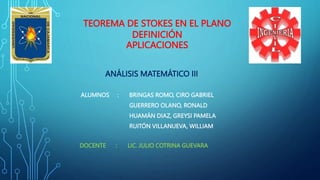 TEOREMA DE STOKES EN EL PLANO
DEFINICIÓN
APLICACIONES
ANÁLISIS MATEMÁTICO III
ALUMNOS : BRINGAS ROMO, CIRO GABRIEL
GUERRERO OLANO, RONALD
HUAMÁN DIAZ, GREYSI PAMELA
RUITÓN VILLANUEVA, WILLIAM
DOCENTE : LIC. JULIO COTRINA GUEVARA
 