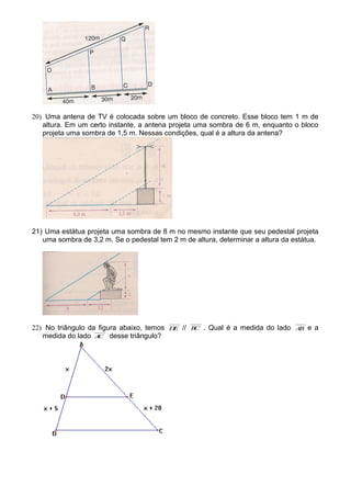 20) Uma antena de TV é colocada sobre um bloco de concreto. Esse bloco tem 1 m de
altura. Em um certo instante, a antena projeta uma sombra de 6 m, enquanto o bloco
projeta uma sombra de 1,5 m. Nessas condições, qual é a altura da antena?
21) Uma estátua projeta uma sombra de 8 m no mesmo instante que seu pedestal projeta
uma sombra de 3,2 m. Se o pedestal tem 2 m de altura, determinar a altura da estátua.
22) No triângulo da figura abaixo, temos DE // BC . Qual é a medida do lado AB e a
medida do lado AC desse triângulo?
 