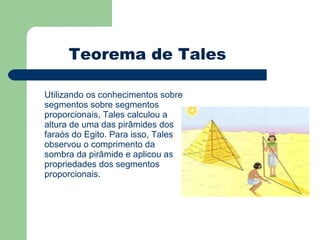 Utilizando os conhecimentos sobre segmentos sobre segmentos proporcionais, Tales calculou a altura de uma das pirâmides dos faraós do Egito. Para isso, Tales observou o comprimento da sombra da pirâmide e aplicou as propriedades dos segmentos proporcionais. Teorema de Tales 