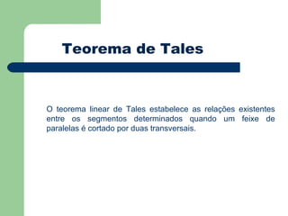 Teorema de Tales O teorema linear de Tales estabelece as relações existentes entre os segmentos determinados quando um feixe de paralelas é cortado por duas transversais. 