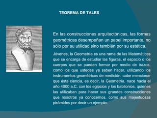 TEOREMA DE TALES En las construcciones arquitectónicas, las formas geométricas desempeñan un papel importante, no sólo por su utilidad sino también por su estética. Jóvenes, la Geometría es una rama de las Matemáticas que se encarga de estudiar las figuras, el espacio o los cuerpos que se pueden formar por medio de trazos, como los que ustedes ya saben hacer, utilizando los instrumentos geométricos de medición; cabe mencionar que ésta ciencia, es decir, la Geometría, nace hacia el año 4000 a.C. con los egipcios y los babilonios, quienes las utilizaban para hacer sus grandes construcciones que nosotros ya conocemos, como sus majestuosas pirámides por decir un ejemplo. 