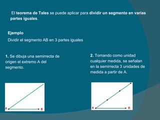   El  teorema de Tales  se puede aplicar para  dividir un segmento en varias partes iguales . Ejemplo Dividir el segmento AB en 3 partes iguales 1.  Se dibuja una semirrecta de origen el extremo A del segmento. 2.  Tomando como unidad cualquier medida, se señalan en la semirrecta 3 unidades de medida a partir de A. 