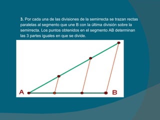 3.  Por cada una de las divisiones de la semirrecta se trazan rectas paralelas al segmento que une B con la última división sobre la semirrecta. Los puntos obtenidos en el segmento AB determinan las 3 partes iguales en que se divide. 