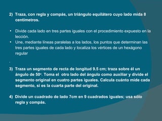 2)  Traza, con regla y compás, un triángulo equilátero cuyo lado mida 8 centímetros.   Divide cada lado en tres partes iguales con el procedimiento expuesto en la lección. Une, mediante líneas paralelas a los lados, los puntos que determinan las tres partes iguales de cada lado y localiza los vértices de un hexágono regular . 3)  Traza un segmento de recta de longitud 9.5 cm; traza sobre él un ángulo de 50 o .  Toma el  otro lado del ángulo como auxiliar y divide el segmento original en cuatro partes iguales. Calcula cuánto mide cada segmento, si es la cuarta parte del original.   4)  Divide un cuadrado de lado 7cm en 9 cuadrados iguales; usa sólo regla y compás. 