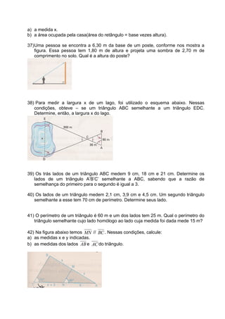 a) a medida x.
b) a área ocupada pela casa(área do retângulo = base vezes altura).

37) Uma pessoa se encontra a 6,30 m da base de um poste, conforme nos mostra a
    figura. Essa pessoa tem 1,80 m de altura e projeta uma sombra de 2,70 m de
    comprimento no solo. Qual é a altura do poste?




38) Para medir a largura x de um lago, foi utilizado o esquema abaixo. Nessas
   condições, obteve – se um triângulo ABC semelhante a um triângulo EDC.
   Determine, então, a largura x do lago.




39) Os trás lados de um triângulo ABC medem 9 cm, 18 cm e 21 cm. Determine os
   lados de um triângulo A’B’C’ semelhante a ABC, sabendo que a razão de
   semelhança do primeiro para o segundo é igual a 3.

40) Os lados de um triângulo medem 2,1 cm, 3,9 cm e 4,5 cm. Um segundo triângulo
   semelhante a esse tem 70 cm de perímetro. Determine seus lado.


41) O perímetro de um triângulo é 60 m e um dos lados tem 25 m. Qual o perímetro do
   triângulo semelhante cujo lado homólogo ao lado cuja medida foi dada mede 15 m?

42) Na figura abaixo temos MN // BC . Nessas condições, calcule:
a) as medidas x e y indicadas.
b) as medidas dos lados AB e AC do triângulo.
 