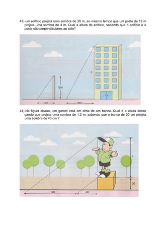 43) um edifício projeta uma sombra de 30 m, ao mesmo tempo que um poste de 12 m
   projeta uma sombra de 4 m. Qual a altura do edifício, sabendo que o edifício e o
   poste são perpendiculares ao solo?




44) Na figura abaixo, um garoto está em cima de um banco. Qual é a altura desse
   garoto que projeta uma sombra de 1,2 m, sabendo que o banco de 30 cm projeta
   uma sombra de 40 cm ?
 
