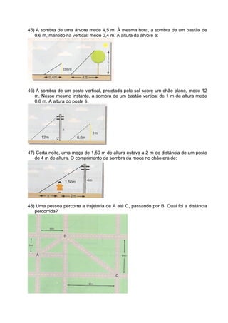 45) A sombra de uma árvore mede 4,5 m. À mesma hora, a sombra de um bastão de
   0,6 m, mantido na vertical, mede 0,4 m. A altura da árvore é:




46) A sombra de um poste vertical, projetada pelo sol sobre um chão plano, mede 12
   m. Nesse mesmo instante, a sombra de um bastão vertical de 1 m de altura mede
   0,6 m. A altura do poste é:




47) Certa noite, uma moça de 1,50 m de altura estava a 2 m de distância de um poste
   de 4 m de altura. O comprimento da sombra da moça no chão era de:




48) Uma pessoa percorre a trajetória de A até C, passando por B. Qual foi a distância
   percorrida?
 