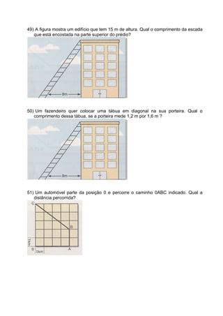 49) A figura mostra um edifício que tem 15 m de altura. Qual o comprimento da escada
   que está encostada na parte superior do prédio?




50) Um fazendeiro quer colocar uma tábua em diagonal na sua porteira. Qual o
   comprimento dessa tábua, se a porteira mede 1,2 m por 1,6 m ?




51) Um automóvel parte da posição 0 e percorre o caminho 0ABC indicado. Qual a
   distância percorrida?
 