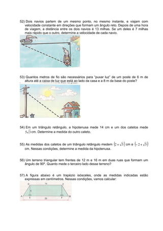 52) Dois navios partem de um mesmo ponto, no mesmo instante, e viajam com
   velocidade constante em direções que formam um ângulo reto. Depois de uma hora
   de viagem, a distância entre os dois navios é 13 milhas. Se um deles é 7 milhas
   mais rápido que o outro, determine a velocidade de cada navio.




53) Quantos metros de fio são necessários para “puxar luz” de um poste de 6 m de
   altura até a caixa de luz que está ao lado da casa e a 8 m da base do poste?




54) Em um triângulo retângulo, a hipotenusa mede 14 cm e um dos catetos mede
    5 3 cm. Determine a medida do outro cateto.


                                                            (     )      (
55) As medidas dos catetos de um triângulo retângulo medem 2 + 5 cm e − 2 + 5    )
   cm. Nessas condições, determine a medida da hipotenusa.


56) Um terreno triangular tem frentes de 12 m e 16 m em duas ruas que formam um
   ângulo de 90º. Quanto mede o terceiro lado desse terreno?


57) A figura abaixo é um trapézio isósceles, onde as medidas indicadas estão
   expressas em centímetros. Nessas condições, vamos calcular:
 