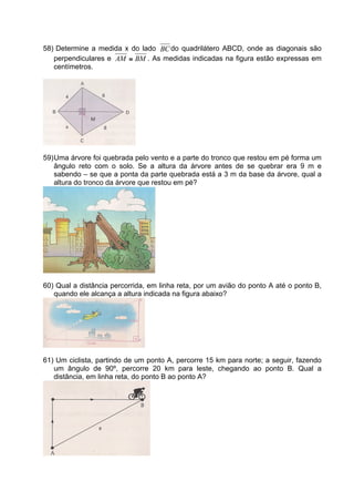 58) Determine a medida x do lado BC do quadrilátero ABCD, onde as diagonais são
   perpendiculares e AM ≅ BM . As medidas indicadas na figura estão expressas em
   centímetros.




59) Uma árvore foi quebrada pelo vento e a parte do tronco que restou em pé forma um
    ângulo reto com o solo. Se a altura da árvore antes de se quebrar era 9 m e
    sabendo – se que a ponta da parte quebrada está a 3 m da base da árvore, qual a
    altura do tronco da árvore que restou em pé?




60) Qual a distância percorrida, em linha reta, por um avião do ponto A até o ponto B,
   quando ele alcança a altura indicada na figura abaixo?




61) Um ciclista, partindo de um ponto A, percorre 15 km para norte; a seguir, fazendo
   um ângulo de 90º, percorre 20 km para leste, chegando ao ponto B. Qual a
   distância, em linha reta, do ponto B ao ponto A?
 