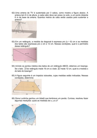 62) Uma antena de TV é sustentada por 3 cabos, como mostra a figura abaixo. A
   antena tem 8 m de altura, e cada cabo deve ser preso no solo, a um ponto distante
   6 m da base da antena. Quantos metros de cabo serão usados para sustentar a
   antena?




63) Em um retângulo, a medida da diagonal é expressa pro (x + 8) cm e as medidas
   dos lados são expressas pro x cm e 12 cm. Nessas condições, qual é o perímetro
   desse retângulo?




64) Unindo os pontos médios dos lados de um retângulo ABCD, obtemos um losango.
   Se o lado AB do retângulo mede 16 cm e o lado BC mede 12 cm, qual é a medida x
   do lado do losango?

65) A figura seguinte é um trapézio isósceles, cujas medidas estão indicadas. Nessas
   condições, determine:




66) Dona Lurdinha ganhou um bibelô que lembrava um pavão. Curiosa, resolveu fazer
   algumas medições: quais as medidas de x, y e z?
 