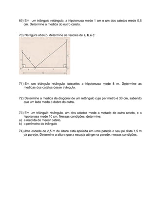 69) Em um triângulo retângulo, a hipotenusa mede 1 cm e um dos catetos mede 0,6
   cm. Determine a medida do outro cateto.


70) Na figura abaixo, determine os valores de a, b e c:




71) Em um triângulo retângulo isósceles a hipotenusa mede 8 m. Determine as
   medidas dos catetos desse triângulo.


72) Determine a medida da diagonal de um retângulo cujo perímetro é 30 cm, sabendo
   que um lado medo o dobro do outro.


73) Em um triângulo retângulo, um dos catetos mede a metade do outro cateto, e a
   hipotenusa mede 10 cm. Nessas condições, determine:
a) a medida do menor cateto.
b) o perímetro do triângulo

74) Uma escada de 2,5 m de altura está apoiada em uma parede e seu pé dista 1,5 m
    da parede. Determine a altura que a escada atinge na parede, nessas condições.
 