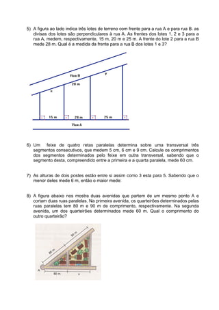 5) A figura ao lado indica três lotes de terreno com frente para a rua A e para rua B. as
   divisas dos lotes são perpendiculares à rua A. As frentes dos lotes 1, 2 e 3 para a
   rua A, medem, respectivamente, 15 m, 20 m e 25 m. A frente do lote 2 para a rua B
   mede 28 m. Qual é a medida da frente para a rua B dos lotes 1 e 3?




6) Um feixe de quatro retas paralelas determina sobre uma transversal três
   segmentos consecutivos, que medem 5 cm, 6 cm e 9 cm. Calcule os comprimentos
   dos segmentos determinados pelo feixe em outra transversal, sabendo que o
   segmento desta, compreendido entre a primeira e a quarta paralela, mede 60 cm.


7) As alturas de dois postes estão entre si assim como 3 esta para 5. Sabendo que o
   menor deles mede 6 m, então o maior mede:


8) A figura abaixo nos mostra duas avenidas que partem de um mesmo ponto A e
   cortam duas ruas paralelas. Na primeira avenida, os quarteirões determinados pelas
   ruas paralelas tem 80 m e 90 m de comprimento, respectivamente. Na segunda
   avenida, um dos quarteirões determinados mede 60 m. Qual o comprimento do
   outro quarteirão?
 