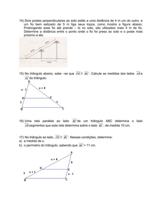 14) Dois postes perpendiculares ao solo   estão a uma distância de 4 m um do outro, e
   um fio bem esticado de 5 m liga        seus topos, como mostra a figura abaixo.
   Prolongando esse fio até prende –      lo no solo, são utilizados mais 4 m de fio.
   Determine a distância entre o ponto    onde o fio foi preso ao solo e o poste mais
   próximo a ele.




15) No triângulo abaixo, sabe –se que DE // BC . Calcule as medidas dos lados AB e
    AC do triângulo.




16) Uma reta paralela ao lado BC de um triângulo ABC determina o lado
    AB segmentos que esta reta determina sobre o lado BC , de medida 10 cm.


17) No triângulo ao lado, DE // BC . Nessas condições, determine:
a) a medida de x.
b) o perímetro do triângulo, sabendo que BC = 11 cm.
 