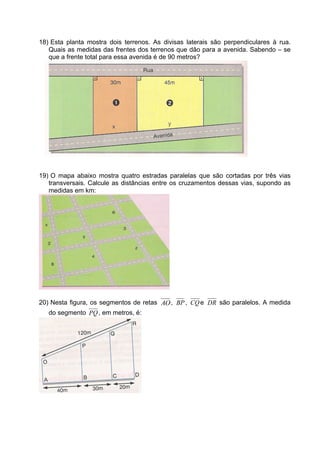 18) Esta planta mostra dois terrenos. As divisas laterais são perpendiculares à rua.
   Quais as medidas das frentes dos terrenos que dão para a avenida. Sabendo – se
   que a frente total para essa avenida é de 90 metros?




19) O mapa abaixo mostra quatro estradas paralelas que são cortadas por três vias
   transversais. Calcule as distâncias entre os cruzamentos dessas vias, supondo as
   medidas em km:




20) Nesta figura, os segmentos de retas AO , BP , CQ e DR são paralelos. A medida
   do segmento PQ , em metros, é:
 