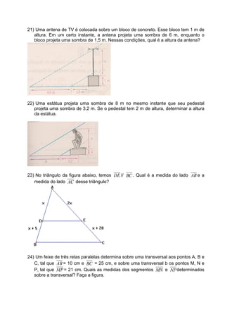 21) Uma antena de TV é colocada sobre um bloco de concreto. Esse bloco tem 1 m de
   altura. Em um certo instante, a antena projeta uma sombra de 6 m, enquanto o
   bloco projeta uma sombra de 1,5 m. Nessas condições, qual é a altura da antena?




22) Uma estátua projeta uma sombra de 8 m no mesmo instante que seu pedestal
   projeta uma sombra de 3,2 m. Se o pedestal tem 2 m de altura, determinar a altura
   da estátua.




23) No triângulo da figura abaixo, temos DE // BC . Qual é a medida do lado AB e a
   medida do lado AC desse triângulo?




24) Um feixe de três retas paralelas determina sobre uma transversal aos pontos A, B e
   C, tal que AB = 10 cm e BC = 25 cm, e sobre uma transversal b os pontos M, N e
   P, tal que MP = 21 cm. Quais as medidas dos segmentos MN e NP determinados
   sobre a transversal? Faça a figura.
 