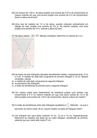 25) Um homem de 1,80 m de altura projeta uma sombra de 2,70 m de comprimento no
   mesmo instante em que uma árvore projeta uma sombra de 9 m de comprimento.
   Qual é a altura da árvore?


26) Uma ripa de madeira de 1,5 m de altura, quando colocada verticalmente em
   relação ao solo, projeta uma sombra de 0,5 m. No mesmo instante, uma torre
   projeta uma sombra de 15 m. Calcule a altura da torre.


27) Na figura abaixo, AB // ED . Nessas condições, determine os valores de x e y.




28) As bases de dois triângulos isósceles semelhantes medem, respectivamente, 8 cm
   e 4 cm. A medida de cada lado congruente do primeiro triângulo é 10 cm. Nessas
   condições, calcule:
a) a medida de cada lado congruente do segundo triângulo.
b) os perímetros dos triângulos.
c) a razão de semelhança do primeiro para o segundo triãngulo.


29) Um mastro usado para hasteamento de bandeiras projeta uma sombra cujo
   comprimento é 6 m no mesmo instante em que uma barra vertical de 1,8 m de
   altura projeta uma sombra de 1,20 m de comprimento. Qual é a altura do mastro?


                                                          2
30) A razão de semelhança entre dois triângulos equiláteros é
                                                            . Sabendo – se que o
                                                          3
   perímetro do menor mede 18 cm, quanto medem os lados do triângulo maior?


31) Um triângulo tem seus lados medindo 10 cm, 12 cm e 15 cm, respectivamente.
   Determine as medidas dos lados de um outro triângulo, semelhante ao primeiro,
   sabendo que seu maior lado mede 27 cm.
 