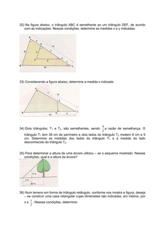 32) Na figura abaixo, o triângulo ABC é semelhante ao um triângulo DEF, de acordo
   com as indicações. Nessas condições, determine as medidas x e y indicadas:




33) Considerando a figura abaixo, determine a medida x indicada:




                                                       4
34) Dois triângulos, T1 e T2, são semelhantes, sendo      a razão de semelhança. O
                                                       3
   triângulo T1 tem 38 cm de perímetro e dois lados do triângulo T2 medem 6 cm e 9
   cm. Determine as medidas dos lados do triângulo T1 e a medida do lado
   desconhecido do triângulo T2.


35) Para determinar a altura de uma árvore utilizou – se o esquema mostrado. Nessas
   condições, qual e a altura da árvore?




36) Num terreno em forma de triângulo retângulo, conforme nos mostra a figura, deseja
   – se construir uma casa retangular cujas dimensões são indicadas, em metros, por
       x
   x e . Nessas condições, determine:
       2
 
