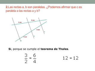 2.Las rectas a, b son paralelas. ¿Podemos afirmar que c es
paralela a las rectas a y b?




  Sí, porque se cumple el teorema de Thales.
 