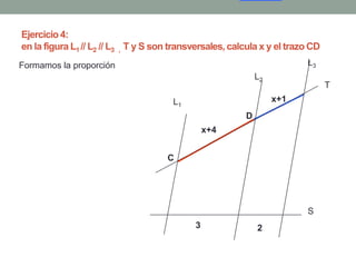 Ejercicio 4:
en la figura L1 // L2 // L3 , T y S son transversales, calcula x y el trazo CD
Formamos la proporción                                                    L3
                                                              L2
                                                                                 T
                                       L1                          x+1
                                                          D
                                                 x+4


                                      C




                                                                          S
                                             3                2
 