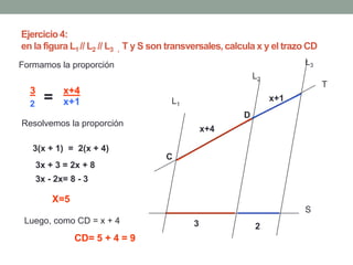 Ejercicio 4:
en la figura L1 // L2 // L3 , T y S son transversales, calcula x y el trazo CD
Formamos la proporción                                                    L3
                                                              L2
                                                                                 T
  3          x+4
  2
        =    x+1                       L1                          x+1
                                                          D
Resolvemos la proporción
                                                 x+4

   3(x + 1) = 2(x + 4)
                                      C
      3x + 3 = 2x + 8
      3x - 2x= 8 - 3

          X=5
                                                                          S
 Luego, como CD = x + 4                      3                2
                CD= 5 + 4 = 9
 