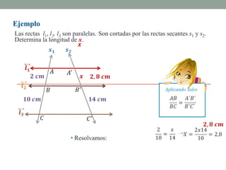 Ejemplo
Las rectas l1, l2, l3 son paralelas. Son cortadas por las rectas secantes s1 y s2.
Determina la longitud de x.




                                                                Aplicando Tales




                       • Resolvamos:
 