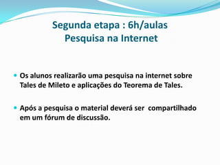 Segunda etapa : 6h/aulas
Pesquisa na Internet
 Os alunos realizarão uma pesquisa na internet sobre

Tales de Mileto e aplicações do Teorema de Tales.
 Após a pesquisa o material deverá ser compartilhado

em um fórum de discussão.

 