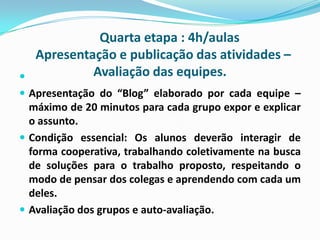 

Quarta etapa : 4h/aulas
Apresentação e publicação das atividades –
Avaliação das equipes.

 Apresentação do “Blog” elaborado por cada equipe –

máximo de 20 minutos para cada grupo expor e explicar
o assunto.
 Condição essencial: Os alunos deverão interagir de
forma cooperativa, trabalhando coletivamente na busca
de soluções para o trabalho proposto, respeitando o
modo de pensar dos colegas e aprendendo com cada um
deles.
 Avaliação dos grupos e auto-avaliação.

 