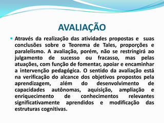 AVALIAÇÃO
 Através da realização das atividades propostas e suas

conclusões sobre o Teorema de Tales, proporções e
paralelismo. A avaliação, porém, não se restringirá ao
julgamento de sucesso ou fracasso, mas pelas
atuações, com função de fomentar, apoiar e encaminhar
a intervenção pedagógica. O sentido da avaliação está
na verificação do alcance dos objetivos propostos pela
aprendizagem,
além
do
desenvolvimento
de
capacidades autônomas, aquisição, ampliação e
enriquecimento
de
conhecimentos
relevantes
significativamente aprendidos e modificação das
estruturas cognitivas.

 