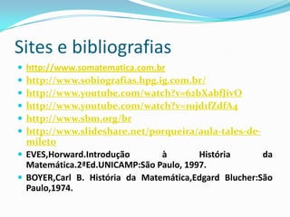 Sites e bibliografias







http://www.somatematica.com.br
http://www.sobiografias.hpg.ig.com.br/
http://www.youtube.com/watch?v=62bXabfJivO
http://www.youtube.com/watch?v=1ujd1fZdfA4
http://www.sbm.org/br
http://www.slideshare.net/porqueira/aula-tales-demileto
 EVES,Horward.Introdução
à
História
da
Matemática.2ªEd.UNICAMP:São Paulo, 1997.
 BOYER,Carl B. História da Matemática,Edgard Blucher:São
Paulo,1974.

 
