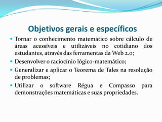Objetivos gerais e específicos
 Tornar o conhecimento matemático sobre cálculo de

áreas acessíveis e utilizáveis no cotidiano dos
estudantes, através das ferramentas da Web 2.0;
 Desenvolver o raciocínio lógico-matemático;
 Generalizar e aplicar o Teorema de Tales na resolução
de problemas;
 Utilizar o software Régua e Compasso para
demonstrações matemáticas e suas propriedades.

 